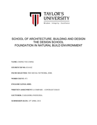 SCHOOL OF ARCHITECTURE, BUILDING AND DESIGN
THE DESIGN SCHOOL
FOUNDATION IN NATURAL BUILD ENVIRONMENT
NAME: CHONG YEE CHING
STUDENT ID NO: 0316102
FILMS SELECTED: THE SOCIAL NETWORK, JOBS
WORD COUNT: 873
ENGLISH 2 (ENGL 0205)
WRITTEN ASSIGNMENT 1: COMPARE – CONTRAST ESSAY
LECTURER: CASSANDRA WIJESURIA
SUBMISSION DATE: 18th
APRIL 2014
 