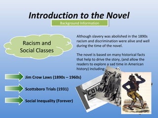 Introduction to the Novel Background Information Racism and Social Classes Although slavery was abolished in the 1890s racism and discrimination were alive and well during the time of the novel.  The novel is based on many historical facts that help to drive the story, (and allow the readers to explore a sad time in American history) including: Jim Crow Laws (1890s – 1960s) Scottsboro Trials (1931) Social Inequality (Forever) 