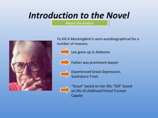 Introduction to the Novel About the Author To Kill A Mockingbird  is semi-autobiographical for a number of reasons: Lee grew up in Alabama Father was prominent lawyer Experienced Great Depression, Scottsboro Trials “ Scout” based on her life; “Dill” based on life of childhood friend Truman Capote 