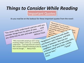 Things to Consider While Reading Important Quotes As you read be on the lookout for these important quotes from the novel:  “ You never really understand a person until you consider things from his point of view . . . until you climb into his skin and walk around in it.”   -Atticus Finch “ Remember it's a sin to kill a mockingbird.” That was the only time I ever heard Atticus say it was a  sin to do something, and I asked Miss Maudie about it.  “Your father's right,” she said. “Mockingbirds don't do one thing but make music for us to enjoy  . . . but sing their hearts out for us. That's why it's a sin to kill a mockingbird.” “ Why reasonable people go stark raving mad when anything involving a Negro comes up, is something I don't pretend to understand… I just hope that Jem and Scout come to me for their answers instead of listening to the town. I hope they trust me enough…”  -Atticus Finch “ Neighbours bring food with death, and flowers with sickness, and little things in between. Boo was our neighbour. He gave us two soap dolls, a broken watch and chain, a knife, and our lives.”  -”Scout” Finch  