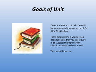 Goals of Unit There are several topics that we will be focusing on during our study of  To Kill A Mockingbird . These topics will help you develop important skills that you will require in  all  subjects throughout high school, university and your career.  This unit will focus on… 