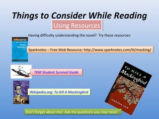 Things to Consider While Reading Using Resources Having difficulty understanding the novel?  Try these resources:  Sparknotes  –  Free Web Resource: http://www.sparknotes.com/lit/mocking/ TKM Student Survival Guide Wikipedia.org:  To Kill A Mockingbird Don’t forget about me!  Ask me questions you may have! 