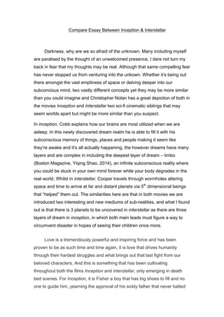 Compare Essay Between Inception & Interstellar
Darkness, why are we so afraid of the unknown. Many including myself
are paralised by the thought of an unwelcomed presence, I dare not turn my
back in fear that my thoughts may be real. Although that same compelling fear
has never stopped us from venturing into the unkown. Whether it’s being out
there amongst the vast emptiness of space or delving deeper into our
subconcious mind, two vastly different concepts yet they may be more similar
than you could imagine and Christopher Nolan has a great depiction of both in
the movies Inception and Interstellar two sci-fi cinematic siblings that may
seem worlds apart but might be more similar than you suspect.
In inception, Cobb explains how our brains are most utilized when we are
asleep. In this newly discovered dream realm he is able to fill it with his
subconscious memory of things, places and people making it seem like
they’re awake and it’s all actually happening, the however dreams have many
layers and are complex in including the deepest layer of dream – limbo
(Boston Magazine, Yiqing Shao, 2014), an infinite subconscious reality where
you could be stuck in your own mind forever while your body degrades in the
real world. Whilst in interstellar, Cooper travels through wormholes altering
space and time to arrive at far and distant planets via 5th
dimensional beings
that “helped” them out. The similarities here are that in both movies we are
introduced two interesting and new mediums of sub-realities, and what I found
out is that there is 3 planets to be uncovered in interstellar as there are three
layers of dream in inception, in which both main leads must figure a way to
circumvent disaster in hopes of seeing their children once more.
Love is a tremendously powerful and inspiring force and has been
proven to be as such time and time again, it is love that drives humanity
through their hardest struggles and what brings out that last fight from our
beloved characters. And this is something that has been cultivating
throughout both the films Inception and interstellar, only emerging in death
bed scenes. For Inception, it is Fisher a boy that has big shoes to fill and no
one to guide him, yearning the approval of his sickly father that never batted
 