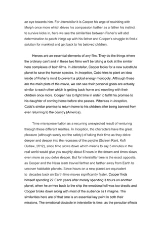 an eye towards him. For Interstellar it is Cooper his urge of reuiniting with
Murph once more which drives his compassion further as a father his instinct
to survive kicks in, here we see the similarities between Fisher’s will abd
determination to patch things up with his father and Cooper’s struggle to find a
solution for mankind and get back to his beloved children.
Heroes are an essential elements of any film. They do the things where
the ordinary can’t and in these two films we’ll be taking a look at the similar
hero complexes of both films. In Interstellar, Cooper looks for a new substitute
planet to save the human species. In Inception, Cobb tries to plant an idea
inside of Fisher’s mind to prevent a global energy monopoly. Although those
are the main plots of the movie, we can see their personal goals are actually
similar to each other which is getting back home and reuniting with their
children once more. Cooper has to fight time in order to fulfill his promise to
his daughter of coming home before she passes. Whereas in Inception,
Cobb’s similar promise to return home to his children after being banned from
ever returning to the country (America).
Time misrepresentation as a recurring unexpected result of venturing
through these different realities. In Inception, the characters have the great
pleasure (although surely not the safety) of taking their time as they delve
deeper and deeper into the recesses of the psyche (Screen Rant, Kofi
Outlaw, 2012), since time slows down which means to say 5 minutes in the
real world would give you roughly about 5 hours in the dream and times slows
even more as you delve deeper. But for interstellar time is the exact opposite,
as Cooper and the Nasa team travvel farther and farther away from Earth to
uncover habitable planets. Since hours on a new planet are equivalent
to decades back on Earth time moves significantly faster. Cooper finds
himself spending 27 Earth years after merely spending 3 hours on another
planet, when he arrives back to the ship the emotional toll was too drastic and
Cooper broke down along with most of the audience as I imagine. The
similarities here are of that time is an essential key point in both their
missions. The emotional obstacle in interstellar is time, as the perculiar effects
 