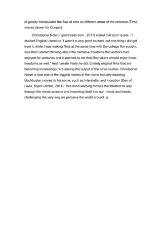 of gravity manipulates the flow of time on different areas of the universe (Time
moves slower for Cooper).	
  
Christopher Nolan ( goodreads.com , 2011) stated that and I quote, “ I
studied English Literature. I wasn't a very good student, but one thing I did get
from it, while I was making films at the same time with the college film society,
was that I started thinking about the narrative freedoms that authors had
enjoyed for centuries and it seemed to me that filmmakers should enjoy those
freedoms as well.” And narrate freely he did. Entirely original films that are
becoming increasingly rare among the output of the other studios. Christopher
Nolan is now one of the biggest names in the movie industry boasting
blockbuster movies to his name, such as Interstellar and Inception (Den of
Geek, Ryan Lambie, 2014). Two mind warping movies that blasted its way
through the movie screens and imprinting itself into our minds and hearts,
challenging the very way we perceive the world around us.
 