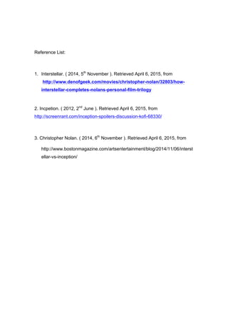 Reference List:
1. Interstellar. ( 2014, 5th
November ). Retrieved April 6, 2015, from
http://www.denofgeek.com/movies/christopher-nolan/32803/how-
interstellar-completes-nolans-personal-film-trilogy
2. Incpetion. ( 2012, 2nd
June ). Retrieved April 6, 2015, from
http://screenrant.com/inception-spoilers-discussion-kofi-68330/
3. Christopher Nolan. ( 2014, 6th
November ). Retrieved April 6, 2015, from
http://www.bostonmagazine.com/artsentertainment/blog/2014/11/06/interst
ellar-vs-inception/
 