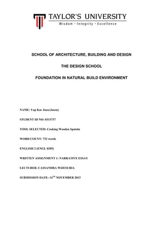 SCHOOL OF ARCHITECTURE, BUILDING AND DESIGN
THE DESIGN SCHOOL
FOUNDATION IN NATURAL BUILD ENVIRONMENT

NAME: Yap Kar Juen (Jason)
STUDENT ID NO: 0313737
TOOL SELECTED: Cooking Wooden Spatula
WORD COUNT: 732 words
ENGLISH 2 (ENGL 0205)
WRITTEN ASSIGNMENT 1: NARRATIVE ESSAY
LECTURER: CASSANDRA WIJESURIA
SUBMISSION DATE: 14TH NOVEMBER 2013

 