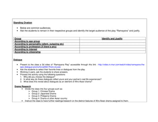 Standing Ovation

   •   Below are common audiences.
   •   Ask the students to remain in their respective groups and identify the target audience of the play “Ramayana” and justify.


Group                                                                                          Identify and Justify
According to age group
According to personality (silent, outgoing etc)
According to profession (if there’s any)
According to interest
According to citizenship


Dialogue

   •   Present to the class a 3d video of “Ramayana Play” accessible through this link : http://video.in.msn.com/watch/video/ramayana-the-
       epic-dialogue-promo/fcrcw59m?from=truveo
   •   Ask the students to select their favorite lines or dialogues from the play.
   •   Working in pairs, ask the students to share answers.
   •   Process the activity using the following questions:
       1. Why did you choose the dialogue?
       2. In what way do these dialogues reflect yours and your partner’s real life experiences?
       3. What does this reveal about dialogues as an element of Afro-Asian drama?

 Drama Research
       • Divide the class into four groups such as:
                 Group 1: Chinese Drama
                 Group 2: Japanese Drama
                 Group 3: Philippine Drama
                 Group 4: Drama of other Asian country
       • Instruct the class to have further readings/research on the distinct features of Afro-Asian drama assigned to them.
 