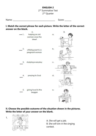 ENGLISH 2
2nd
Summative Test
2nd
Quarter
Name: _____________________________________________ Score: _______
I. Match the correct phrase for each picture. Write the letter of the correct
answer on the blank.
II. Choose the possible outcome of the situation shown in the pictures.
Write the letter of your answer on the blank.
1.
A. She will get a job.
B. She will win in the singing
contest.
 