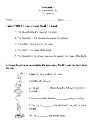 ENGLISH 2
3rd
Summative Test
2nd
Quarter
Name: _____________________________________________ Score: _______
I. Write TRUE if it is correct and FALSE if it is not.
__________1. The title refers to the name of the book.
__________2. The illustrator is the person who draws the pictures.
__________3. The author is the writer of the book.
__________4. The spine is the cover of the book.
__________5. The illustrations or pictures can only be seen in the cover of the book.
II. Name the pictures to complete the sentences. The first one has been done
for you.
A ram has long and curved horns.
6. Cat likes to chase a ______ .
7. The use __________ of is to help the fish swim and move
forward.
8. Mother uses her favorite _____________ every morning.
9. The boy is __________, so he decided to jog to lose some
weight.
10. The ____________ has a mint flavor.
 