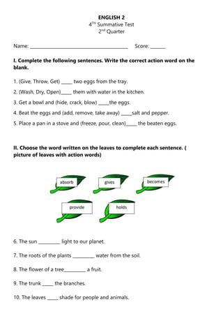 ENGLISH 2
4TH
Summative Test
2nd
Quarter
Name: _____________________________________________ Score: _______
I. Complete the following sentences. Write the correct action word on the
blank.
1. (Give, Throw, Get) _____ two eggs from the tray.
2. (Wash, Dry, Open)_____ them with water in the kitchen.
3. Get a bowl and (hide, crack, blow) _____the eggs.
4. Beat the eggs and (add, remove, take away) _____salt and pepper.
5. Place a pan in a stove and (freeze, pour, clean)_____ the beaten eggs.
II. Choose the word written on the leaves to complete each sentence. (
picture of leaves with action words)
6. The sun __________ light to our planet.
7. The roots of the plants __________ water from the soil.
8. The flower of a tree__________ a fruit.
9. The trunk _____ the branches.
10. The leaves _____ shade for people and animals.
 