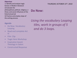 THURSDAY, OCTOBER 15th, 2010  Objectives1) Identify and analyze tragic heroes in Modern literature2) Evaluate the philosophical, political, religious, ethical, and social influences of the historical period3) Practice and employ steps of the writing process Do Now:  Using the vocabulary Looping tiles, work in groups of 5 and do 3 loops. Agenda  ,[object Object]