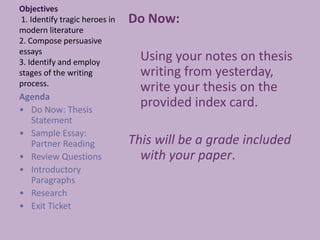 Objectives 1. Identify tragic heroes in modern literature2. Compose persuasive essays3. Identify and employ stages of the writing process. Do Now:  	Using your notes on thesis writing from yesterday, write your thesis on the provided index card. This will be a grade included with your paper. Agenda  ,[object Object]