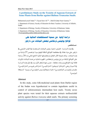 Jfuas No.1 June 2013
17
A preliminary Study on the Toxicity of Aqueous Extracts of
Some Plants from Darfur against Bulinus Truncatus Snails.
Mohammed yousif Adam1
’*, Faysal Sawi Ali’2
* , Abd-El-Gabar Nasir Gumma,3
*
.1 Department of Science, Faculty of Education for Basic Teachers, University of Alfashir,
Sudan.
.2 Department of Biology, Faculty of Education, University of Khartoum, Sudan.
.3 Department of Biology, Faculty of Education, University of Khartoum, Sudan.
*Corresponding author:mhdyousif@yahoo.com
    ª ­Ø 
KË27
ª  F 24E
Kª Ù ª Ì ª
  ª 
WØFEÙFE
FĞEFE
FKE
Abstract
In this study, some folk-medicinal used plants from Darfur region
of the Sudan were hypothesized to contain ingredients useful in
control of schistosomiasis intermediate host snails. Twenty seven
plant species were tested for their aqueous extracts molluscicidal
activity against Bulinus truncatus adult snails. The primary screening
 