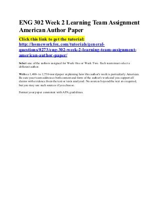ENG 302 Week 2 Learning Team Assignment
American Author Paper
Click this link to get the tutorial:
http://homeworkfox.com/tutorials/general-
questions/8273/eng-302-week-2-learning-team-assignment-
american-author-paper/
Select one of the authors assigned for Week One or Week Two. Each team must select a
different author.

Write a 1,400- to 1,750-word paper explaining how this author's work is particularly American.
Be sure your team addresses both content and form of the author's work and you support all
claims with evidence from the text or texts analyzed. No sources beyond the text are required,
but you may use such sources if you choose.

Format your paper consistent with APA guidelines.
 