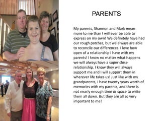PARENTS 
My parents, Shannon and Mark mean 
more to me than I will ever be able to 
express on my own! We definitely have had 
our rough patches, but we always are able 
to reconcile our differences. I love how 
open of a relationship I have with my 
parents! I know no matter what happens 
we will always have a super close 
relationship. I know they will always 
support me and I will support them in 
wherever life takes us! Just like with my 
grandparents, I have twenty years worth of 
memories with my parents, and there is 
not nearly enough time or space to write 
them all down. But they are all so very 
important to me! 
 