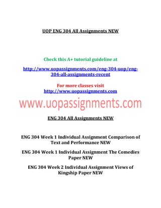 UOP ENG 304 All Assignments NEW
Check this A+ tutorial guideline at
http://www.uopassignments.com/eng-304-uop/eng-
304-all-assignments-recent
For more classes visit
http://www.uopassignments.com
ENG 304 All Assignments NEW
ENG 304 Week 1 Individual Assignment Comparison of
Text and Performance NEW
ENG 304 Week 1 Individual Assignment The Comedies
Paper NEW
ENG 304 Week 2 Individual Assignment Views of
Kingship Paper NEW
 