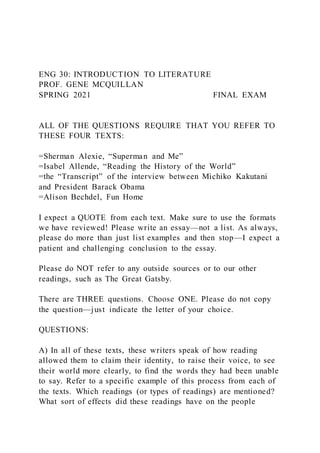 ENG 30: INTRODUCTION TO LITERATURE
PROF. GENE MCQUILLAN
SPRING 2021 FINAL EXAM
ALL OF THE QUESTIONS REQUIRE THAT YOU REFER TO
THESE FOUR TEXTS:
=Sherman Alexie, “Superman and Me”
=Isabel Allende, “Reading the History of the World”
=the “Transcript” of the interview between Michiko Kakutani
and President Barack Obama
=Alison Bechdel, Fun Home
I expect a QUOTE from each text. Make sure to use the formats
we have reviewed! Please write an essay—not a list. As always,
please do more than just list examples and then stop—I expect a
patient and challenging conclusion to the essay.
Please do NOT refer to any outside sources or to our other
readings, such as The Great Gatsby.
There are THREE questions. Choose ONE. Please do not copy
the question—just indicate the letter of your choice.
QUESTIONS:
A) In all of these texts, these writers speak of how reading
allowed them to claim their identity, to raise their voice, to see
their world more clearly, to find the words they had been unable
to say. Refer to a specific example of this process from each of
the texts. Which readings (or types of readings) are mentioned?
What sort of effects did these readings have on the people
 
