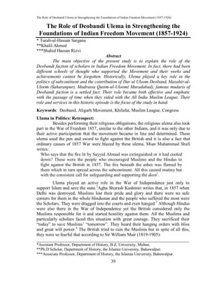 The Role of Deobandi Ulema in Strengthening the Foundations of Indian Freedom Movement (1857-1924)
39
The Role of Deobandi Ulema in Strengthening the
Foundations of Indian Freedom Movement (1857-1924)
* Turab-ul-Hassan Sargana
**Khalil Ahmed
***Shahid Hassan Rizvi
Abstract
The main objective of the present study is to explain the role of the
Deobandi faction of scholars in Indian Freedom Movement. In fact, there had been
different schools of thought who supported the Movement and their works and
achievements cannot be forgotten. Historically, Ulema played a key role in the
politics of subcontinent and the contribution of Dar ul Uloom Deoband, Mazahir-ul-
Uloom (Saharanpur), Madrassa Qasim-ul-Uloom( Muradabad), famous madaris of
Deobandi faction is a settled fact. Their role became both effective and emphatic
with the passage of time when they sided with the All India Muslim League. Their
role and services in this historic episode is the focus of the study in hand.
Keywords: Deoband, Aligarh Movement, Khilafat, Muslim League, Congress
Ulama in Politics: Retrospect:
Besides performing their religious obligations, the religious ulema also took
part in the War of Freedom 1857, similar to the other Indians, and it was only due to
their active participation that the movement became in line and determined. These
ulema used the pen and sword to fight against the British and it is also a fact that
ordinary causes of 1857 War were blazed by these ulema. Mian Muhammad Shafi
writes:
Who says that the fire lit by Sayyid Ahmad was extinguished or it had cooled
down? These were the people who encouraged Muslims and the Hindus to
fight against the British in 1857. The fire beneath the ashes was flamed by
them which in turn spread across the subcontinent. All this caused mutiny but
with the consistent call for safeguarding and supporting the deen1
.
Ulema played an active role in the War of Independence just only to
support Islam and save the state.2
Agha Shorash Kashmiri writes that, in 1857 when
Delhi was destroyed, Muslims lost their pride and glory and there were no safe
corners for them in the whole Hindustan and the people who suffered the most were
the Scholars. They were dragged into the courts and even hanged.3
Although Hindus
were also there in the War of Independence yet the British considered only the
Muslims responsible for it and started hostility against them. All the Muslims and
particularly scholars faced this situation with great courage. They sacrificed their
“today” to save Muslims’ “tomorrow”. They heard their hanging orders with bliss
and great will power.4
The British tried to ruin the Muslims but in spite of all this,
they were so fearful that according to Sir William Muir (1819-1905):
____________________________________________________________________
*Assistant Professor, Department of History, B.Z. University, Multan.
**Ph.D Scholar, Department of History, the Islamia University, Bahawalpur.
***Associate Professor, Department of History, the Islamia University, Bahawalpur.
 