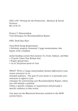 ENG 3107: Writing for the Professions—Business & Social
Sciences
Rev.6.26.18
Project 2: Memorandum
Your Strategies for Recommendation Report
OWL Draft Due Date:
Final Draft Setup Requirement:
• Polished, properly formatted, 2-page memorandum, that
begins with a standard
memo heading section that contains To, From, Subject, and Date
• 12-point Times New Roman font
• Single-spaced lines
• 1st or 3rd person point of view
WHAT: Write a 2-page memorandum (memo) addressed to your
course instructor as its
intended audience. The goal of your memo is to persuade your
instructor to approve your
strategies for constructing your Recommendation Report, where
you will identify a problem
within a specific company or organization and persuade a
specific audience to take action.
You must use the Rhetorical Structure outlined in the HOW
section below.
 