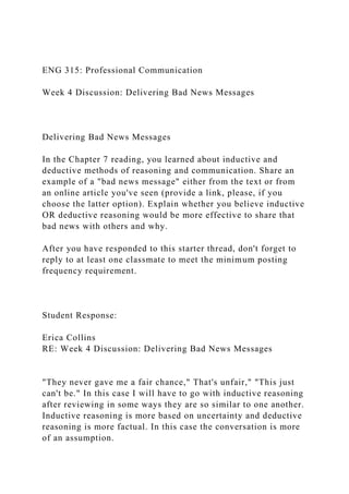 ENG 315: Professional Communication
Week 4 Discussion: Delivering Bad News Messages
Delivering Bad News Messages
In the Chapter 7 reading, you learned about inductive and
deductive methods of reasoning and communication. Share an
example of a "bad news message" either from the text or from
an online article you've seen (provide a link, please, if you
choose the latter option). Explain whether you believe inductive
OR deductive reasoning would be more effective to share that
bad news with others and why.
After you have responded to this starter thread, don't forget to
reply to at least one classmate to meet the minimum posting
frequency requirement.
Student Response:
Erica Collins
RE: Week 4 Discussion: Delivering Bad News Messages
"They never gave me a fair chance," That's unfair," "This just
can't be." In this case I will have to go with inductive reasoning
after reviewing in some ways they are so similar to one another.
Inductive reasoning is more based on uncertainty and deductive
reasoning is more factual. In this case the conversation is more
of an assumption.
 