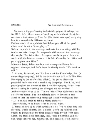 ENG315 Professional Scenarios
1. Saban is a top performing industrial equipment salesperson
for D2D. After three years of working with his best client, he
receives a text message from Pat (his direct manager) assigning
him to a completely different account.
Pat has received complaints that Saban gets all of the good
clients and is not a “team player.”
Saban responds to the message and asks for a meeting with Pat
to discuss this change. Pat responds with another text message
that reads: “Decision final. Everyone needs to get a chance to
work with the best accounts so it is fair. Come by the office and
pick up your new files.”
Moments later, Saban sends a text message to Karen, his
regional manager and Pat’s boss. It simply reads, “We need to
talk.”
2. Amber, Savannah, and Stephen work for Knowledge, Inc. (a
consulting company). While on a conference call with Tim Rice
Photography (an established client), the group discusses
potential problems with a marketing campaign. Tim Rice, lead
photographer and owner of Tim Rice Photography, is insistent
the marketing is working and changes are not needed.
Amber reaches over to put Tim on “Mute” but accidently pushes
a different button. She immediately says to Savannah and
Stephen that the marketing campaign is not working and that
“…Tim should stick to taking pretty pictures.”
Tim responds, “You know I can hear you, right?”
3. James shows up to work approximately five minutes late this
morning, walks silently (but quickly) down the hallway and
begins to punch in at the time clock located by the front desk.
Sarah, the front desk manager, says, "Good morning, James,"
but James ignores her, punches in, and heads into the shop to
 