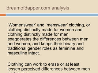 idreamofdapper.com analysis
„Womenswear‟ and „menswear‟ clothing, or
clothing distinctly made for women and
clothing distinctly made for men
exaggerates the differences between men
and women, and keeps their binary and
traditional gender roles as feminine and
masculine intact.
Clothing can work to erase or at least
lessen perceived differences between men

 