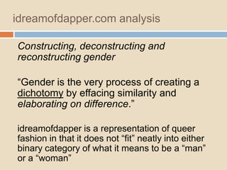 idreamofdapper.com analysis
Constructing, deconstructing and
reconstructing gender
“Gender is the very process of creating a
dichotomy by effacing similarity and
elaborating on difference.”
idreamofdapper is a representation of queer
fashion in that it does not “fit” neatly into either
binary category of what it means to be a “man”
or a “woman”

 