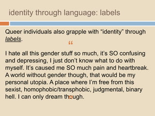 identity through language: labels
Queer individuals also grapple with “identity” through
labels.

“

I hate all this gender stuff so much, it‟s SO confusing
and depressing, I just don‟t know what to do with
myself. It‟s caused me SO much pain and heartbreak.
A world without gender though, that would be my
personal utopia. A place where I‟m free from this
sexist, homophobic/transphobic, judgmental, binary
hell. I can only dream though.

”

 