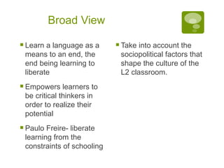 Broad View Learn a language as a means to an end, the end being learning to liberate Empowers learners to be critical thinkers in order to realize their potential Paulo Freire- liberate learning from the constraints of schooling Take into account the sociopolitical factors that shape the culture of the L2 classroom. 