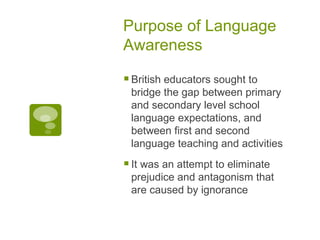 Purpose of Language Awareness British educators sought to bridge the gap between primary and secondary level school language expectations, and between first and second language teaching and activities It was an attempt to eliminate prejudice and antagonism that are caused by ignorance 