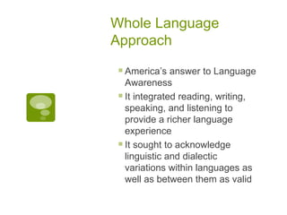 Whole Language Approach America’s answer to Language Awareness It integrated reading, writing, speaking, and listening to provide a richer language experience It sought to acknowledge linguistic and dialectic variations within languages as well as between them as valid 