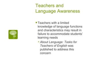 Teachers and Language Awareness Teachers with a limited knowledge of language functions and characteristics may result in failure to accommodate students’ learning needs About Language: Tasks for Teachers of English  was published to address this concern 