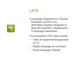 LATE Language Awareness in Teacher Education (LATE) is an alternative program designed to deal with teachers’ inadequacies in language awareness A successful LATE class should: Take an experimental approach to LA Reject language as a product Study language critically 