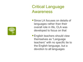 Critical Language Awareness Since LA focuses on details of languages rather than their overall role in life, CLA was developed to focus on that English teachers should view themselves as “Language teachers” with no specific tie to the English language, but a devotion to all languages 