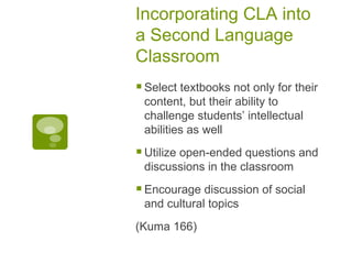 Incorporating CLA into a Second Language Classroom Select textbooks not only for their content, but their ability to challenge students’ intellectual abilities as well Utilize open-ended questions and discussions in the classroom Encourage discussion of social and cultural topics (Kuma 166) 