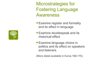 Microstrategies for Fostering Language Awareness Examine register and formality and its effect in language Examine doublespeak and its rhetorical effect Examine language choice in politics and its effect on speakers and listeners (More detail available in Kuma 168-175) 