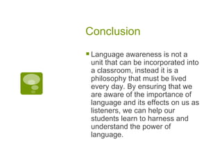 Conclusion Language awareness is not a unit that can be incorporated into a classroom, instead it is a philosophy that must be lived every day. By ensuring that we are aware of the importance of language and its effects on us as listeners, we can help our students learn to harness and understand the power of language. 