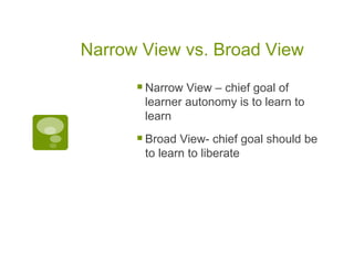 Narrow View vs. Broad View  Narrow View – chief goal of learner autonomy is to learn to learn Broad View- chief goal should be to learn to liberate 
