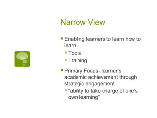 Narrow View Enabling learners to learn how to learn Tools Training Primary Focus- learner’s academic achievement through strategic engagement “ ability to take charge of one’s own learning” 