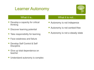 Learner Autonomy What it is.. Develop a capacity for critical thinking Discover learning potential Take responsibility for learning Face weakness and failure Develop Self Control & Self Discipline Give up total dependence on teacher Understand autonomy is complex What it is not… Autonomy is not indepence Autonomy is not context-free Autonomy is not a steady state 