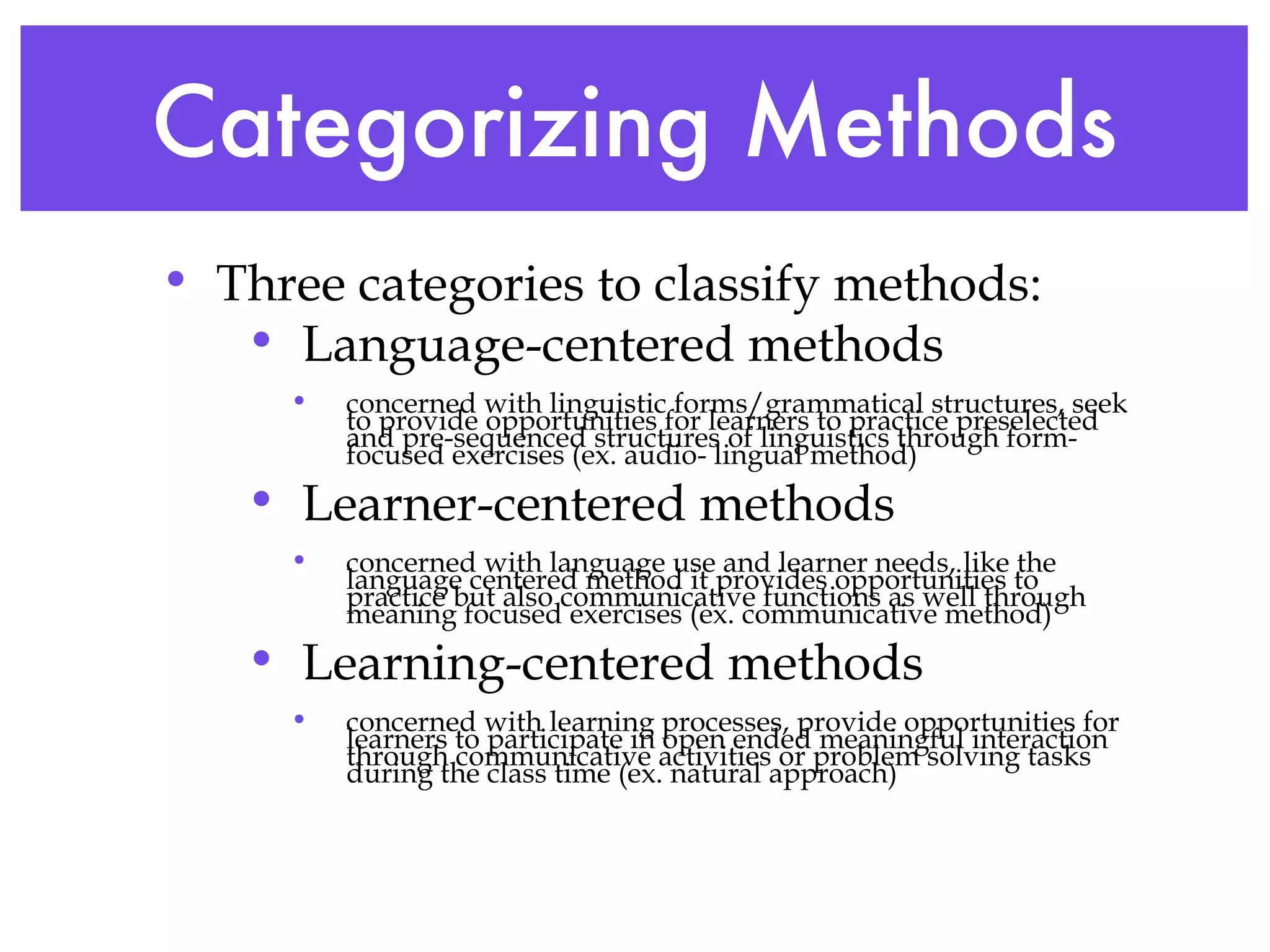 Categorizing Methods Three categories to classify methods: Language-centered methods concerned with linguistic forms/grammatical structures, seek to provide opportunities for learners to practice preselected and pre-sequenced structures of linguistics through form-focused exercises (ex. audio- lingual method) Learner-centered methods concerned with language use and learner needs, like the language centered method it provides opportunities to practice but also communicative functions as well through meaning focused exercises (ex. communicative method) Learning-centered methods concerned with learning processes, provide opportunities for learners to participate in open ended meaningful interaction through communicative activities or problem solving tasks during the class time (ex. natural approach) 
