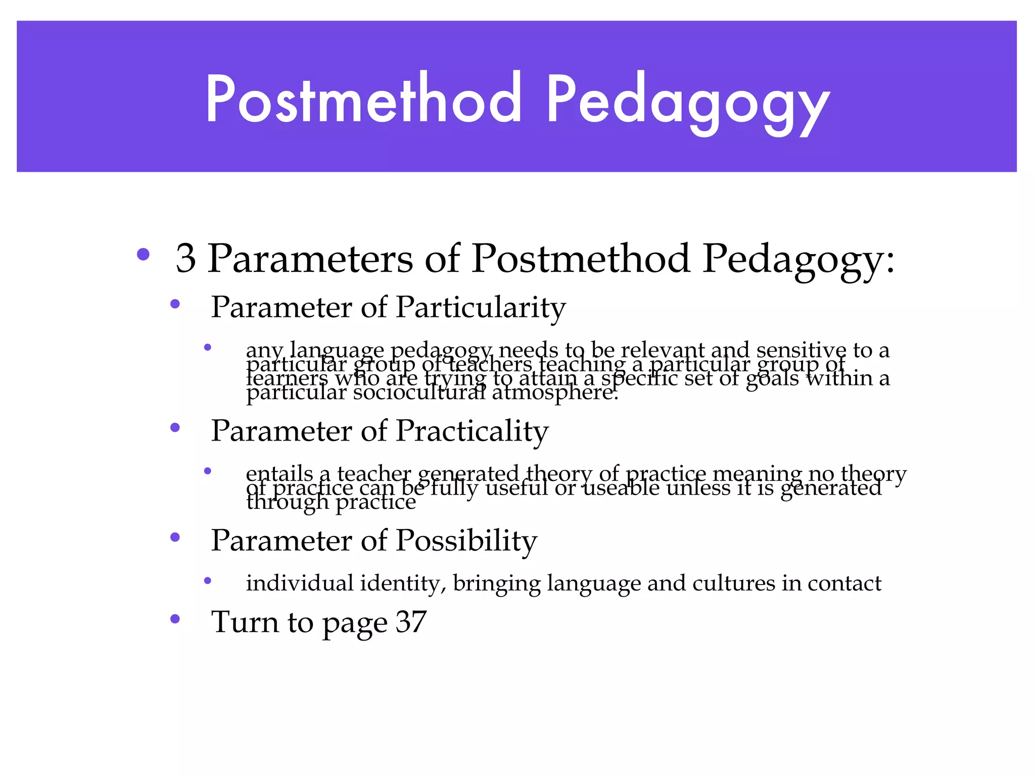 Postmethod Pedagogy 3 Parameters of Postmethod Pedagogy: Parameter of Particularity  any language pedagogy needs to be relevant and sensitive to a particular group of teachers teaching a particular group of learners who are trying to attain a specific set of goals within a particular sociocultural atmosphere.  Parameter of Practicality entails a teacher generated theory of practice meaning no theory of practice can be fully useful or useable unless it is generated through practice Parameter of Possibility individual identity, bringing language and cultures in contact  Turn to page 37 
