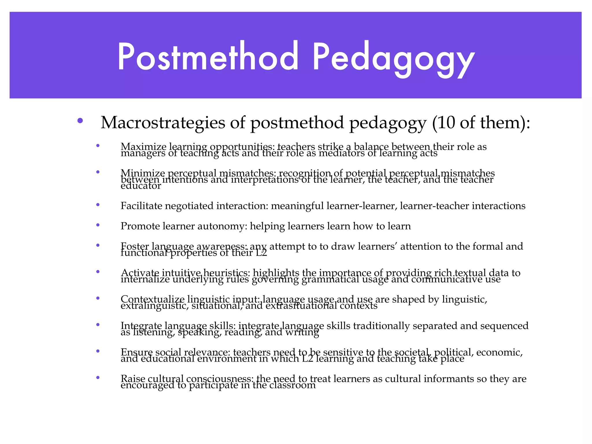 Postmethod Pedagogy Macrostrategies of postmethod pedagogy (10 of them): Maximize learning opportunities: teachers strike a balance between their role as managers of teaching acts and their role as mediators of learning acts Minimize perceptual mismatches: recognition of potential perceptual mismatches between intentions and interpretations of the learner, the teacher, and the teacher educator Facilitate negotiated interaction: meaningful learner-learner, learner-teacher interactions Promote learner autonomy: helping learners learn how to learn Foster language awareness: any attempt to to draw learners’ attention to the formal and functional properties of their L2 Activate intuitive heuristics: highlights the importance of providing rich textual data to internalize underlying rules governing grammatical usage and communicative use Contextualize linguistic input: language usage and use are shaped by linguistic, extralinguistic, situational, and extrasituational contexts Integrate language skills: integrate language skills traditionally separated and sequenced as listening, speaking, reading, and writing  Ensure social relevance: teachers need to be sensitive to the societal, political, economic, and educational environment in which L2 learning and teaching take place Raise cultural consciousness: the need to treat learners as cultural informants so they are encouraged to participate in the classroom  
