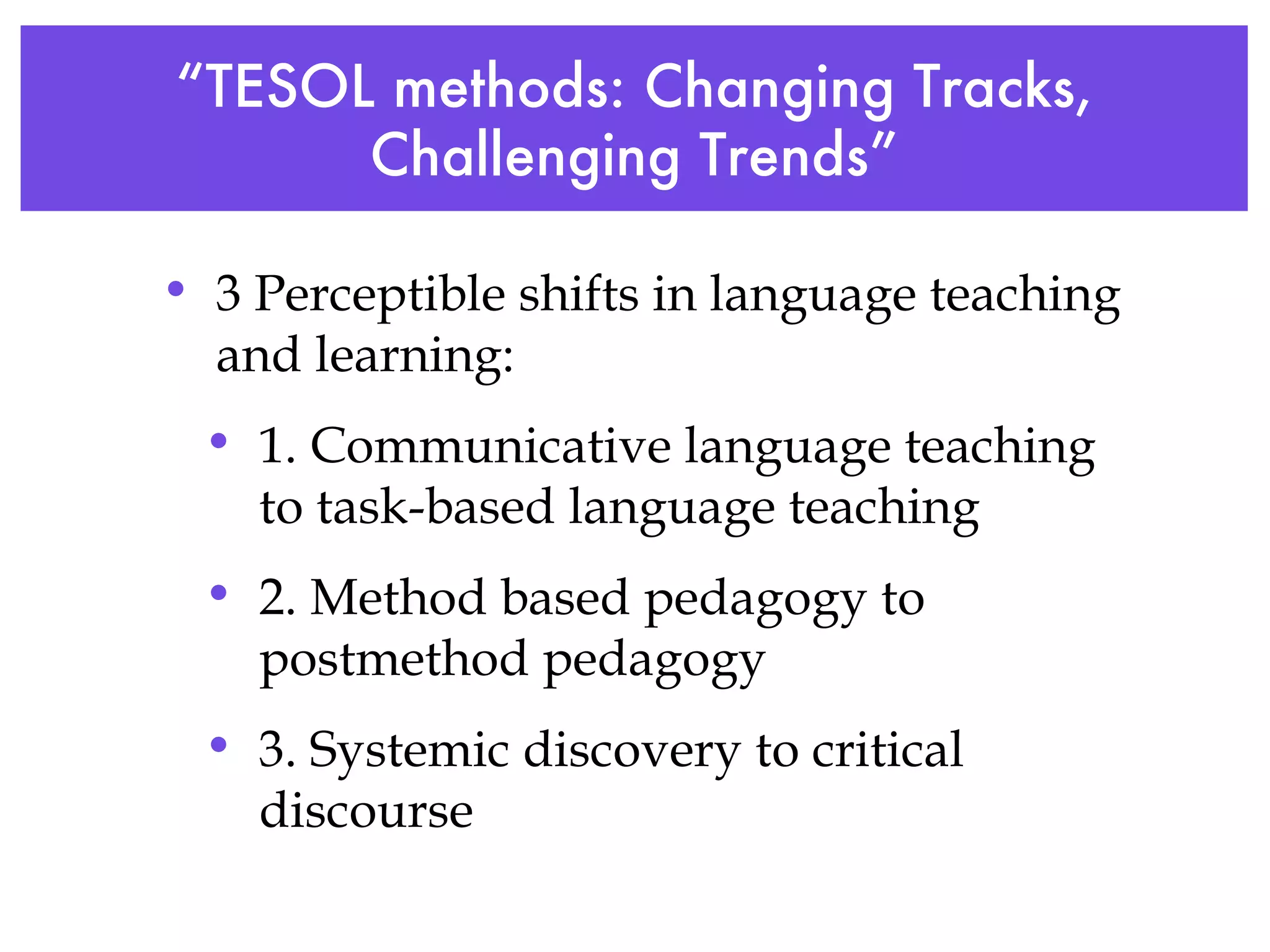 “ TESOL methods: Changing Tracks, Challenging Trends” 3 Perceptible shifts in language teaching and learning: 1. Communicative language teaching to task-based language teaching 2. Method based pedagogy to postmethod pedagogy 3. Systemic discovery to critical discourse   