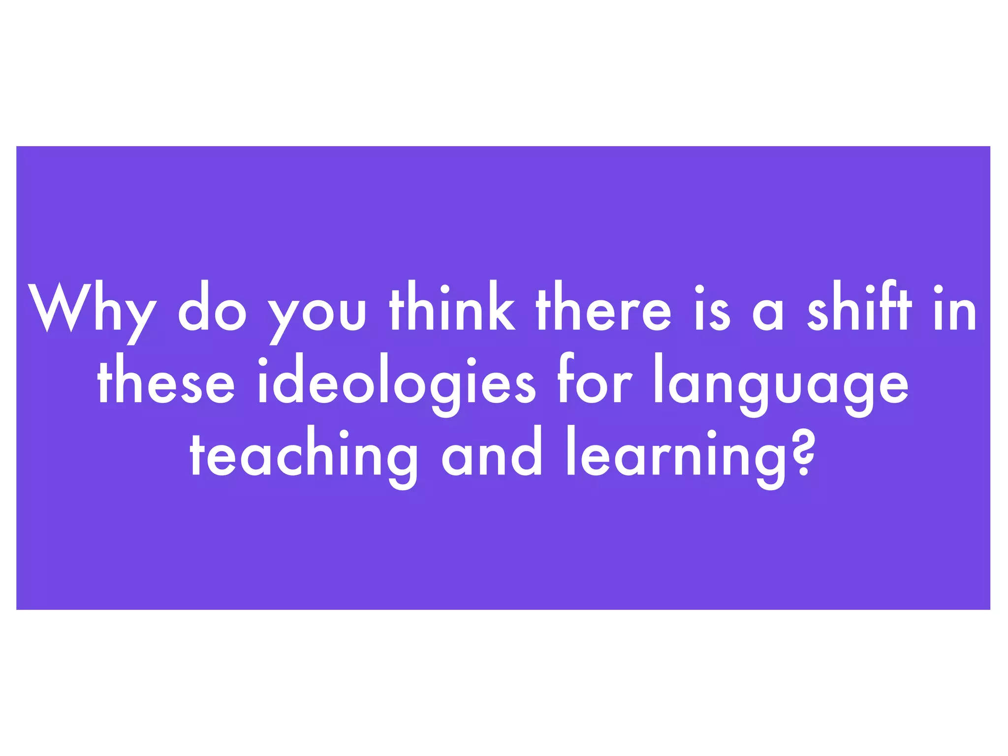Why do you think there is a shift in these ideologies for language teaching and learning? 