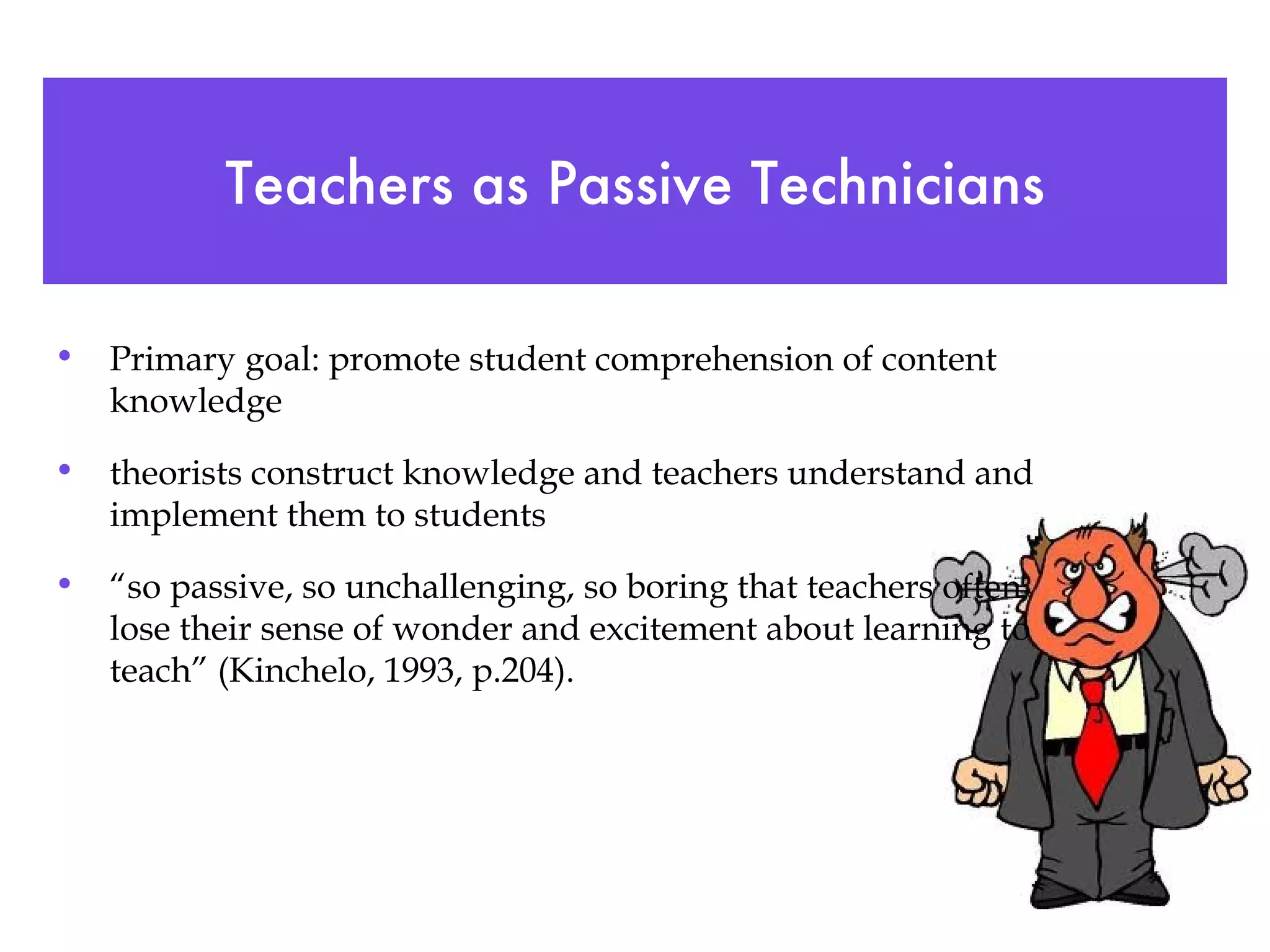Teachers as Passive Technicians Primary goal: promote student comprehension of content knowledge theorists construct knowledge and teachers understand and implement them to students “ so passive, so unchallenging, so boring that teachers often lose their sense of wonder and excitement about learning to teach” (Kinchelo, 1993, p.204). 
