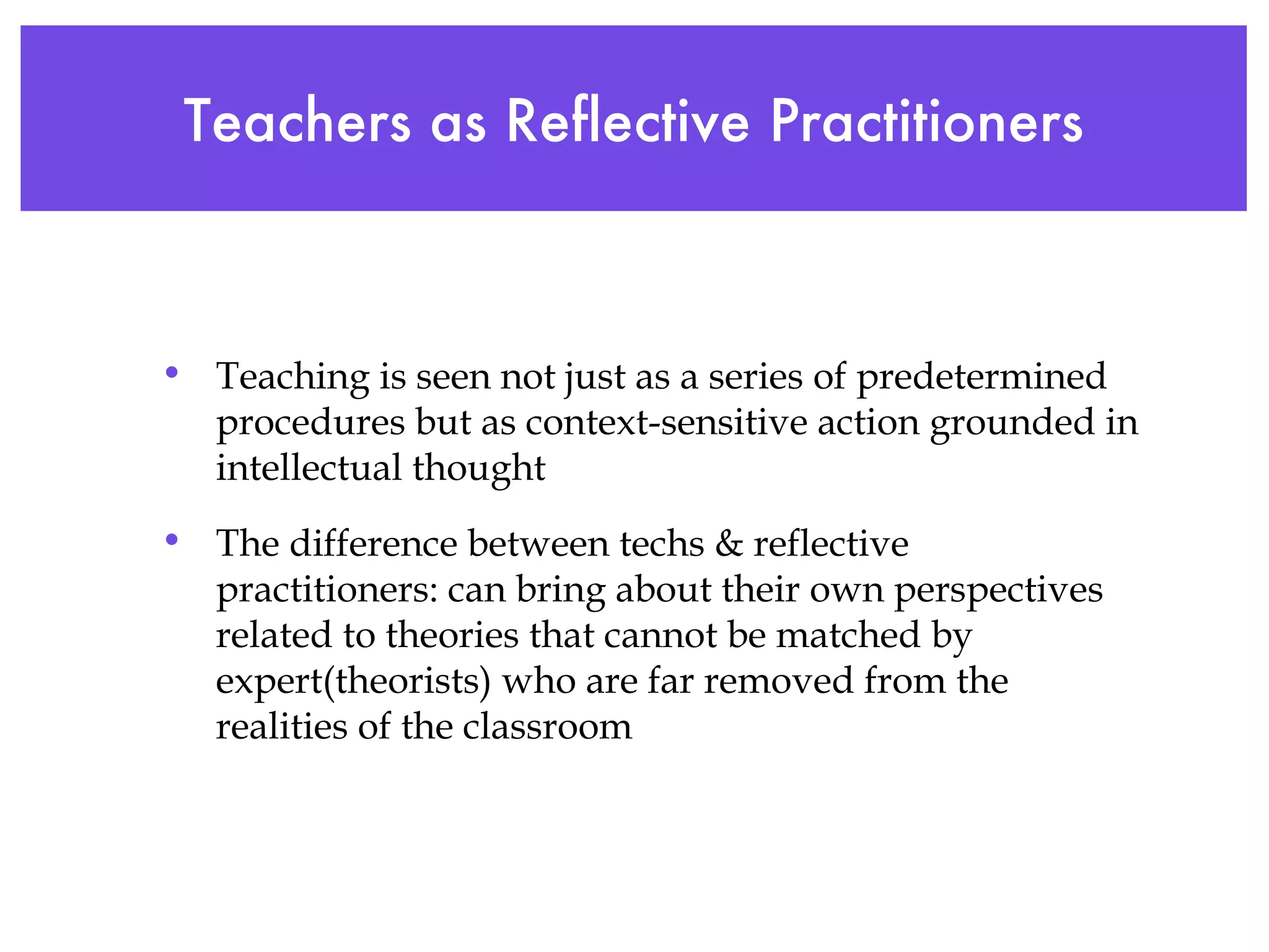 Teachers as Reflective Practitioners Teaching is seen not just as a series of predetermined procedures but as context-sensitive action grounded in intellectual thought The difference between techs & reflective practitioners: can bring about their own perspectives related to theories that cannot be matched by expert(theorists) who are far removed from the realities of the classroom 