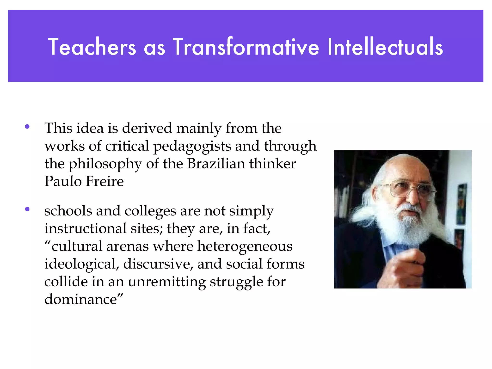 Teachers as Transformative Intellectuals This idea is derived mainly from the works of critical pedagogists and through the philosophy of the Brazilian thinker Paulo Freire schools and colleges are not simply instructional sites; they are, in fact, “cultural arenas where heterogeneous ideological, discursive, and social forms collide in an unremitting struggle for dominance” 
