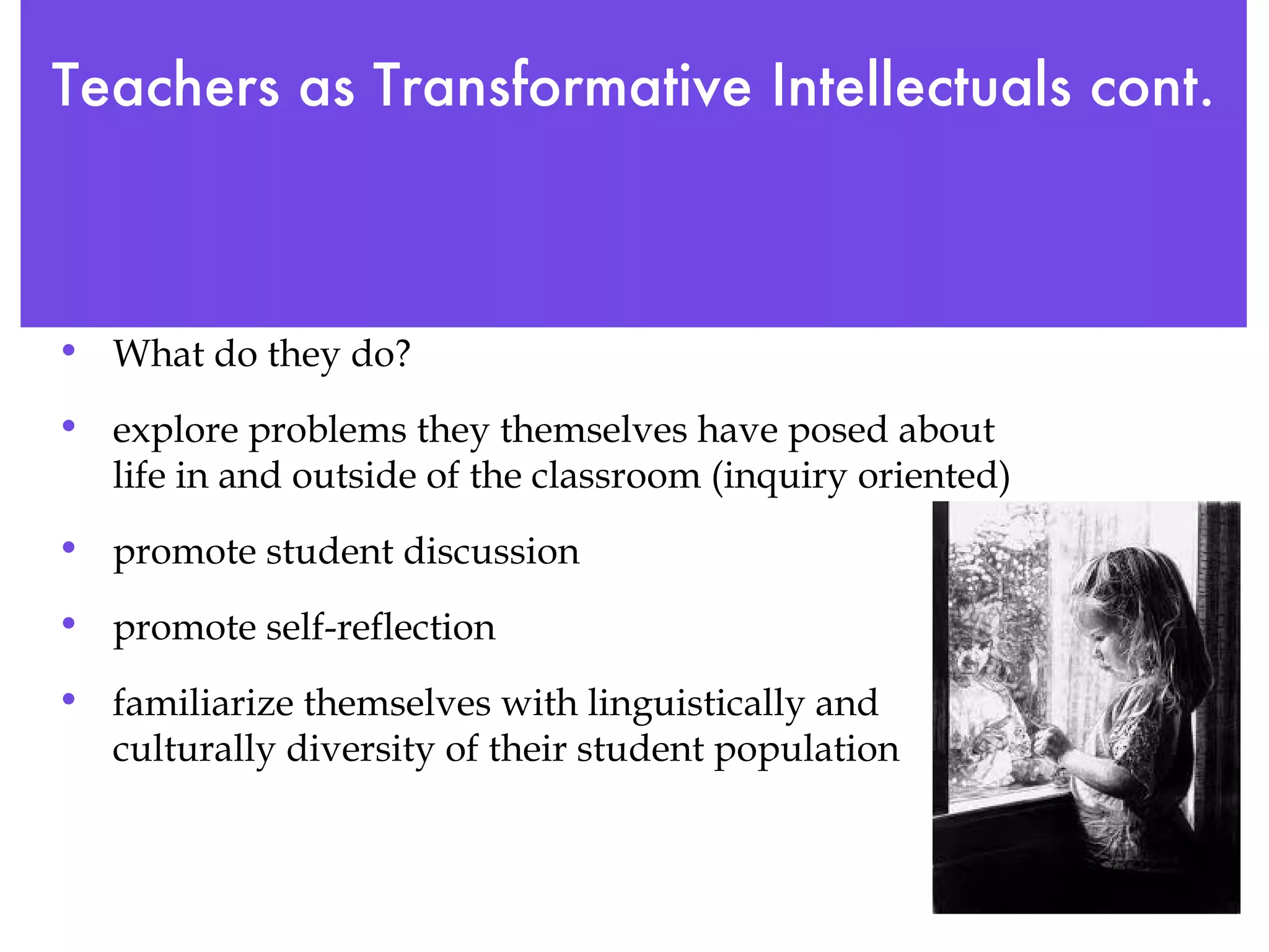 Teachers as Transformative Intellectuals cont.   What do they do? explore problems they themselves have posed about life in and outside of the classroom (inquiry oriented) promote student discussion promote self-reflection familiarize themselves with linguistically and culturally diversity of their student population 